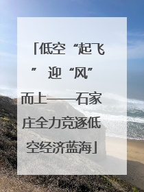 低空“起飞” 迎“风”而上——石家庄全力竞逐低空经济蓝海