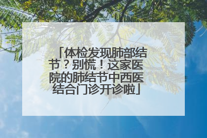 体检发现肺部结节？别慌！这家医院的肺结节中西医结合门诊开诊啦