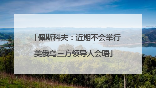 佩斯科夫：近期不会举行美俄乌三方领导人会晤