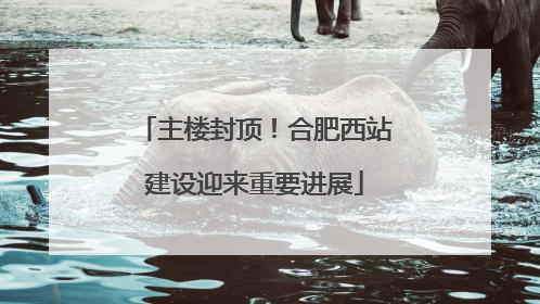 主楼封顶！合肥西站建设迎来重要进展