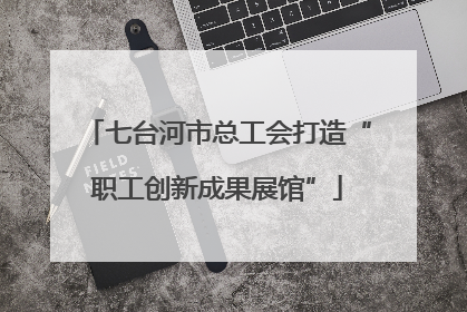 七台河市总工会打造“职工创新成果展馆”