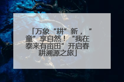 万象“耕”新，“童”享自然！“我在泰来有亩田”开启春耕溯源之旅