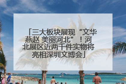 三大板块展现“文华燕赵 美丽河北”！河北展区近两千件实物将亮相深圳文博会