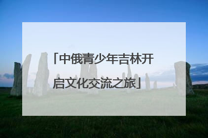 中俄青少年吉林开启文化交流之旅