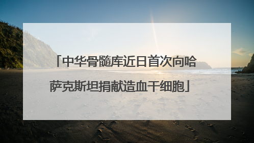 中华骨髓库近日首次向哈萨克斯坦捐献造血干细胞