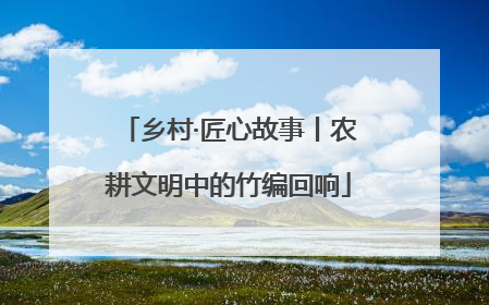 乡村·匠心故事丨农耕文明中的竹编回响