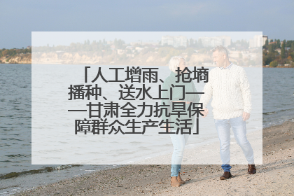 人工增雨、抢墒播种、送水上门——甘肃全力抗旱保障群众生产生活