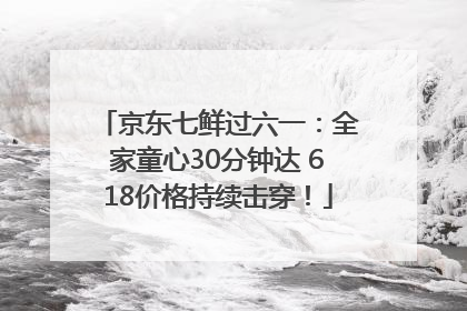 京东七鲜过六一：全家童心30分钟达 618价格持续击穿！