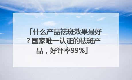 什么产品祛斑效果最好？国家唯一认证的祛斑产品，好评率99%