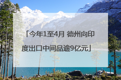 今年1至4月 德州向印度出口中间品逾9亿元