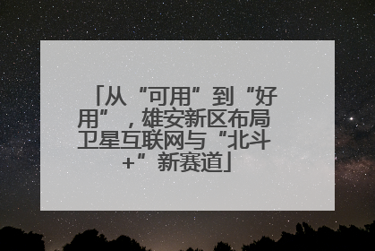 从“可用”到“好用”，雄安新区布局卫星互联网与“北斗+”新赛道