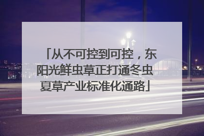 从不可控到可控，东阳光鲜虫草正打通冬虫夏草产业标准化通路