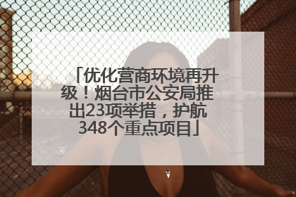 优化营商环境再升级！烟台市公安局推出23项举措，护航348个重点项目