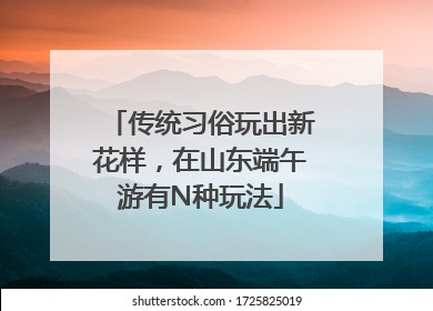 传统习俗玩出新花样，在山东端午游有N种玩法