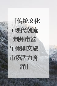 传统文化+现代潮流 荆州市端午假期文旅市场活力奔涌