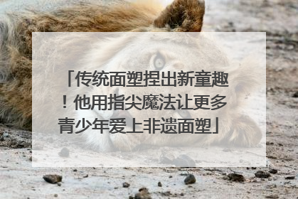 传统面塑捏出新童趣！他用指尖魔法让更多青少年爱上非遗面塑