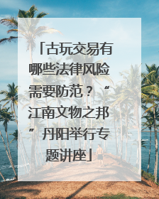古玩交易有哪些法律风险需要防范？“江南文物之邦”丹阳举行专题讲座