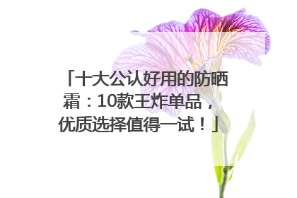 十大公认好用的防晒霜：10款王炸单品，优质选择值得一试！