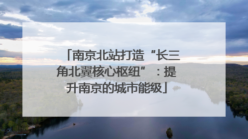 南京北站打造“长三角北翼核心枢纽”：提升南京的城市能级