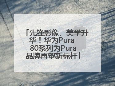 先锋影像、美学升华！华为Pura 80系列为Pura品牌再塑新标杆