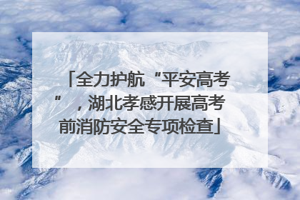 全力护航“平安高考”，湖北孝感开展高考前消防安全专项检查