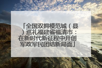 全国双拥模范城（县）巡礼福建省福清市：在新时代新征程中开创军政军民团结新局面