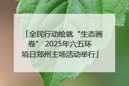 全民行动绘就“生态画卷” 2025年六五环境日郑州主场活动举行