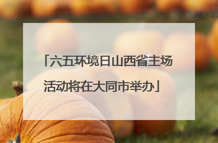 六五环境日山西省主场活动将在大同市举办