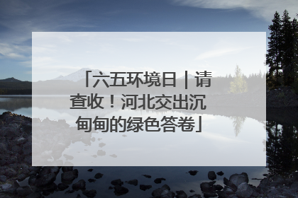 六五环境日｜请查收！河北交出沉甸甸的绿色答卷