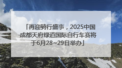 再迎骑行盛事，2025中国·成都天府绿道国际自行车赛将于6月28~29日举办