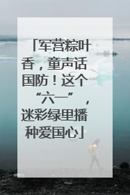 军营粽叶香，童声话国防！这个“六一”，迷彩绿里播种爱国心