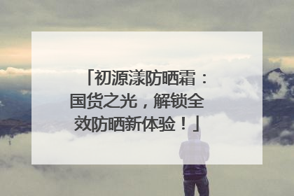 初源漾防晒霜：国货之光，解锁全效防晒新体验！