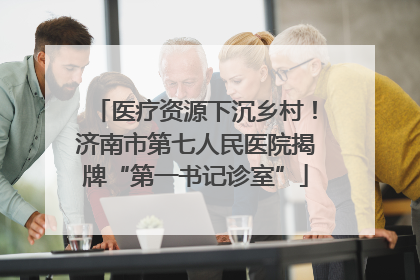 医疗资源下沉乡村！济南市第七人民医院揭牌“第一书记诊室”