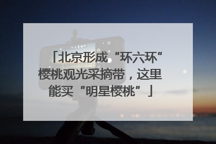 北京形成“环六环”樱桃观光采摘带，这里能买“明星樱桃”