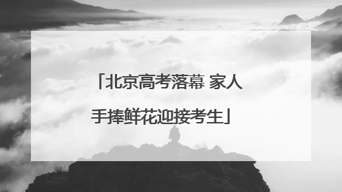 北京高考落幕 家人手捧鲜花迎接考生