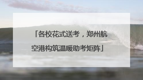 各校花式送考，郑州航空港构筑温暖助考矩阵
