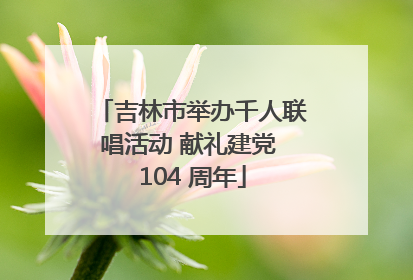 吉林市举办千人联唱活动 献礼建党 104 周年