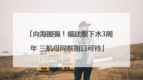 向海图强！福建舰下水3周年 三航母同框指日可待