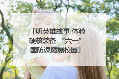 听英雄故事 体验硬核装备 “六一”国防课燃爆校园
