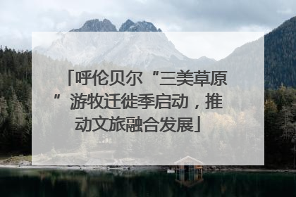 呼伦贝尔“三美草原”游牧迁徙季启动，推动文旅融合发展