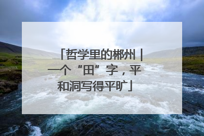 哲学里的郴州｜一个“田”字，平和洞写得平旷