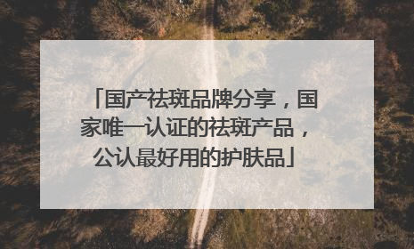 国产祛斑品牌分享，国家唯一认证的祛斑产品，公认最好用的护肤品
