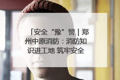 安全“豫”警｜郑州中原消防：消防知识进工地 筑牢安全“防火墙”