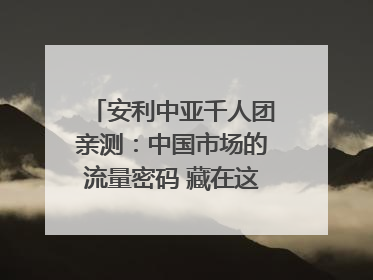 安利中亚千人团亲测：中国市场的流量密码 藏在这些细节里