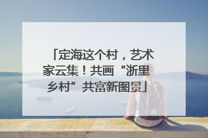 定海这个村，艺术家云集！共画“浙里乡村”共富新图景