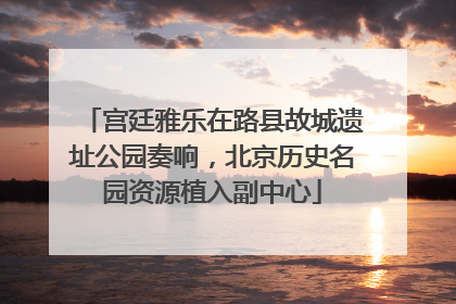 宫廷雅乐在路县故城遗址公园奏响，北京历史名园资源植入副中心