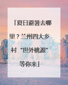 夏日避暑去哪里？兰州四大乡村“世外桃源”等你来