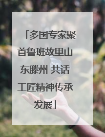 多国专家聚首鲁班故里山东滕州 共话工匠精神传承发展