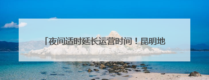 夜间适时延长运营时间！昆明地铁端午节期间全力保障市民出行