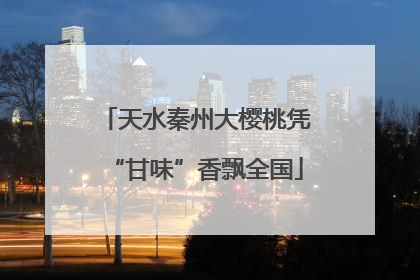 天水秦州大樱桃凭“甘味”香飘全国